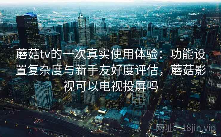 蘑菇tv的一次真实使用体验：功能设置复杂度与新手友好度评估，蘑菇影视可以电视投屏吗  第1张