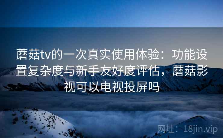 蘑菇tv的一次真实使用体验：功能设置复杂度与新手友好度评估，蘑菇影视可以电视投屏吗  第2张