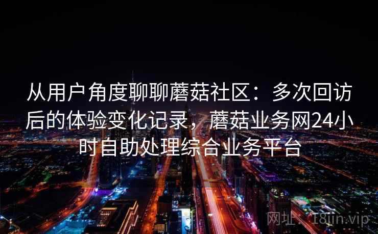 从用户角度聊聊蘑菇社区:多次回访后的体验变化记录,蘑菇业务网24小时自助处理综合业务平台 第1张 从用户角度聊聊蘑菇社区:多次回访后的体验变化记录,蘑菇业务网24小时自助处理综合业务平台 第1张