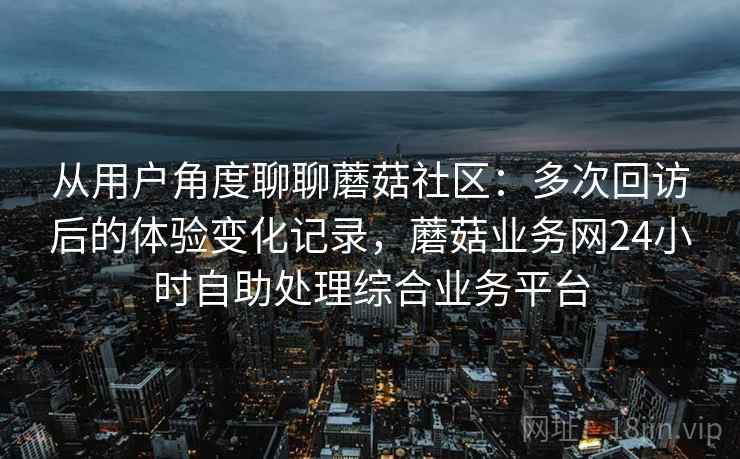从用户角度聊聊蘑菇社区:多次回访后的体验变化记录,蘑菇业务网24小时自助处理综合业务平台 第2张 从用户角度聊聊蘑菇社区:多次回访后的体验变化记录,蘑菇业务网24小时自助处理综合业务平台 第2张