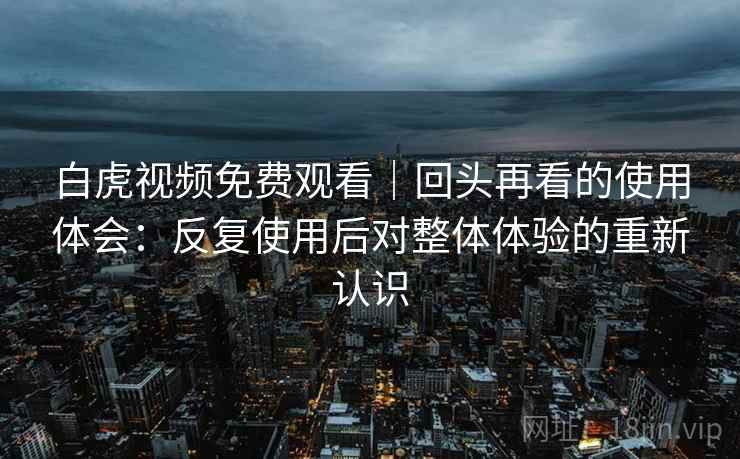 白虎视频免费观看|回头再看的使用体会:反复使用后对整体体验的重新认识 第1张 白虎视频免费观看|回头再看的使用体会:反复使用后对整体体验的重新认识 第1张