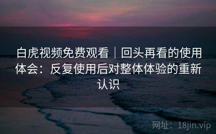 白虎视频免费观看|回头再看的使用体会:反复使用后对整体体验的重新认识 第2张 白虎视频免费观看|回头再看的使用体会:反复使用后对整体体验的重新认识 第2张