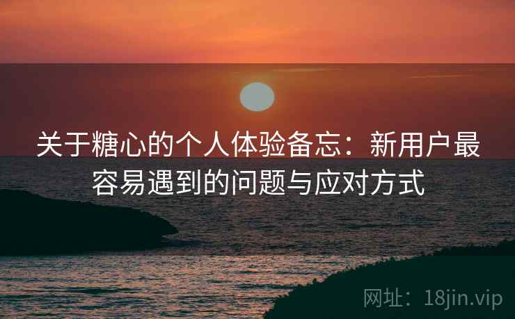 关于糖心的个人体验备忘:新用户最容易遇到的问题与应对方式 第2张 关于糖心的个人体验备忘:新用户最容易遇到的问题与应对方式 第2张