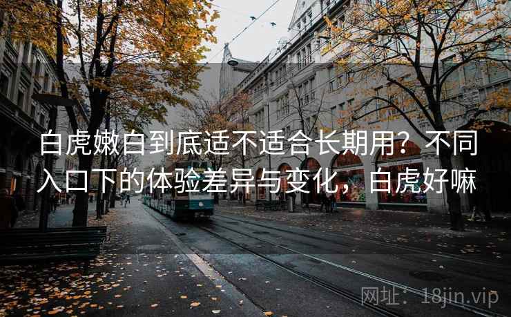白虎嫩白到底适不适合长期用?不同入口下的体验差异与变化,白虎好嘛 第2张 白虎嫩白到底适不适合长期用?不同入口下的体验差异与变化,白虎好嘛 第2张