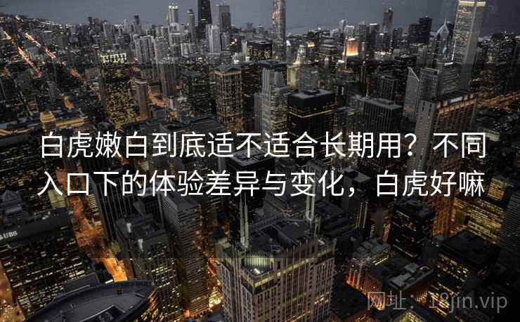 白虎嫩白到底适不适合长期用?不同入口下的体验差异与变化,白虎好嘛 第1张 白虎嫩白到底适不适合长期用?不同入口下的体验差异与变化,白虎好嘛 第1张