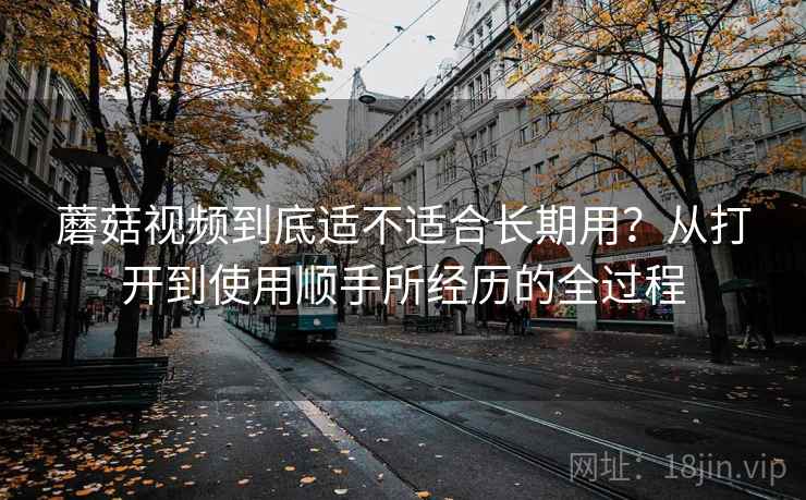 蘑菇视频到底适不适合长期用?从打开到使用顺手所经历的全过程 第2张 蘑菇视频到底适不适合长期用?从打开到使用顺手所经历的全过程 第2张