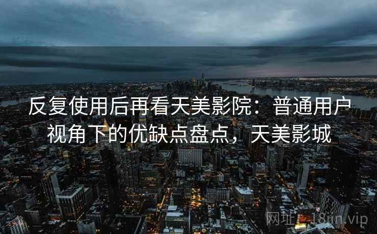 反复使用后再看天美影院:普通用户视角下的优缺点盘点,天美影城 第1张 反复使用后再看天美影院:普通用户视角下的优缺点盘点,天美影城 第1张