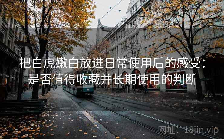 把白虎嫩白放进日常使用后的感受:是否值得收藏并长期使用的判断 第1张 把白虎嫩白放进日常使用后的感受:是否值得收藏并长期使用的判断 第1张