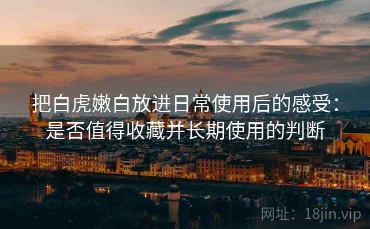 把白虎嫩白放进日常使用后的感受:是否值得收藏并长期使用的判断 第2张 把白虎嫩白放进日常使用后的感受:是否值得收藏并长期使用的判断 第2张
